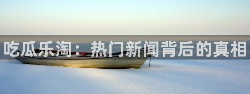 91吃瓜在线观看:吃瓜乐淘:热门新闻背后的真相